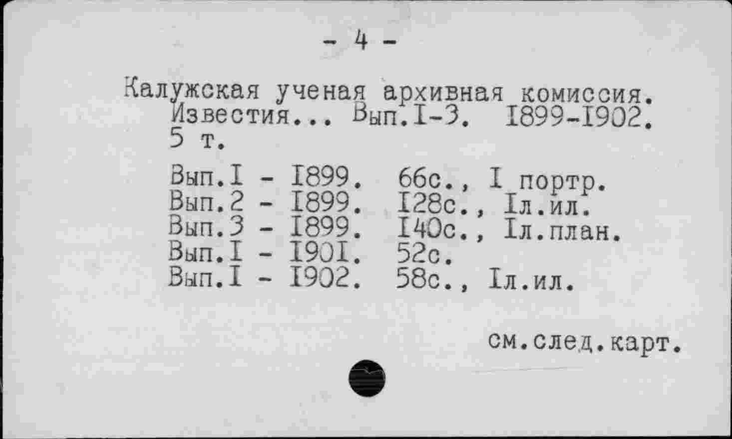 ﻿- 4 -
Калужская ученая архивная комиссия. Известия... Вып.1-3. 1899-1902. 5 т.
Вып.1 - 1899. 66с., I портр. Вып.2 - 1899. 128с., 1л.ил. Вып.З - 1899. 140с., 1л.план.
Вып.1 - 1901. 52с.
Вып.1 - 1902. 58с., 1л.ил.
см.след.карт.